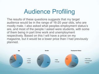 Audience Profiling
The results of these questions suggests that my target
audience would be in the range of 16-20 year olds, who are
mostly male. I also asked what peoples employment status’s
are, and most of the people I asked were students, with some
of them being in part time work and unemployment
respectively. Based on this I will have a price on my
magazine, but it would be a lower price than I had previously
planned.

             Age                   Gender                  Employment Status



        8%

                     16-20                                        33%          Part Time
                             42%                     40%
  25%                                       Male
                     21-25                                                     Unemployed
                                            Female
                     26-30            58%                                      Student
              67%

                                                            27%
 