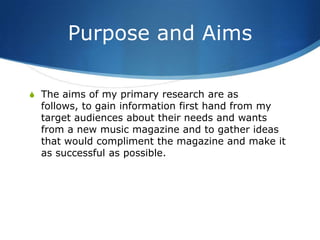 Purpose and Aims

S The aims of my primary research are as
  follows, to gain information first hand from my
  target audiences about their needs and wants
  from a new music magazine and to gather ideas
  that would compliment the magazine and make it
  as successful as possible.
 