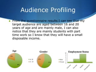 Audience Profiling
S From the questionnaire results I can see that my
   target audience are aged between 16 and 20
   years of age and are mainly male, I can also
   notice that they are mainly students with part
   time work so I know that they will have a small
   disposable income.



   Age                      Gender                     Employment Status
                                                  10
                                                   8
 20%
                                                   6
                 16 -20    43%             Male    4
                                                   2
                 21 - 25             57%   Female
                                                   0
         80%
 