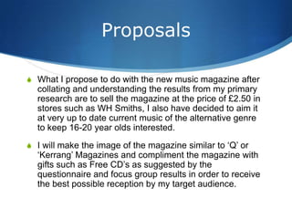 Proposals

S What I propose to do with the new music magazine after
  collating and understanding the results from my primary
  research are to sell the magazine at the price of £2.50 in
  stores such as WH Smiths, I also have decided to aim it
  at very up to date current music of the alternative genre
  to keep 16-20 year olds interested.
S I will make the image of the magazine similar to ‘Q’ or
  ‘Kerrang’ Magazines and compliment the magazine with
  gifts such as Free CD’s as suggested by the
  questionnaire and focus group results in order to receive
  the best possible reception by my target audience.
 
