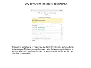 Why do you think this class like Soap Operas? 
The question is a follow up of the previous question but this time the participants have 
to give a reason. The two most popular answers were that viewers can feel a sense of 
escapism when they come home from work to watch the show, and the working class 
can relate to the situation. 
 