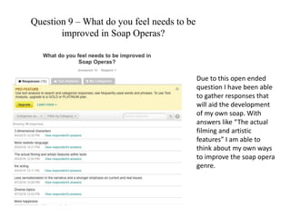 Question 9 – What do you feel needs to be
improved in Soap Operas?
Due to this open ended
question I have been able
to gather responses that
will aid the development
of my own soap. With
answers like “The actual
filming and artistic
features” I am able to
think about my own ways
to improve the soap opera
genre.
 