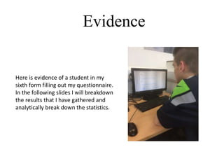 Evidence
Here is evidence of a student in my
sixth form filling out my questionnaire.
In the following slides I will breakdown
the results that I have gathered and
analytically break down the statistics.
 