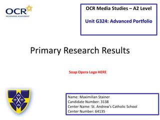 Primary Research Results
Name: Maximilian Stainer
Candidate Number: 3138
Center Name: St. Andrew’s Catholic School
Center Number: 64135
Soap Opera Logo HERE
 