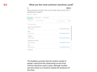 This feedback connotes that the random sample of
people I used think that relationships are the most
common storylines used in soaps. Although murders
was also chosen as a storyline used by the producers of
the show.
What are the most common storylines used?Q 5
 