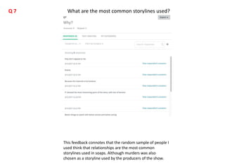 This feedback connotes that the random sample of people I
used think that relationships are the most common
storylines used in soaps. Although murders was also
chosen as a storyline used by the producers of the show.
What are the most common storylines used?Q 7
 