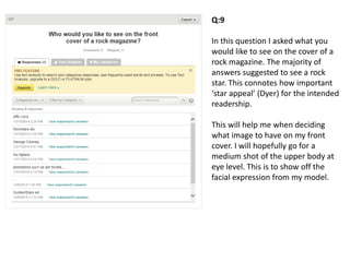 Q:9
In this question I asked what you
would like to see on the cover of a
rock magazine. The majority of
answers suggested to see a rock
star. This connotes how important
‘star appeal’ (Dyer) for the intended
readership.
This will help me when deciding
what image to have on my front
cover. I will hopefully go for a
medium shot of the upper body at
eye level. This is to show off the
facial expression from my model.
 