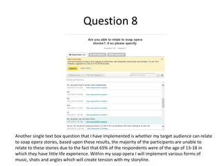 Question 8
Another single text box question that I have implemented is whether my target audience can relate
to soap opera stories, based upon these results, the majority of the participants are unable to
relate to these stories due to the fact that 65% of the respondents were of the age of 13-18 in
which they have little life experience. Within my soap opera I will implement various forms of
music, shots and angles which will create tension with my storyline.
 