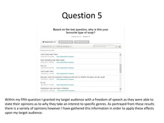Question 5
Within my fifth question I granted my target audience with a freedom of speech as they were able to
state their opinions as to why they take an interest to specific genres. As portrayed from these results
there is a variety of opinions however I have gathered this information in order to apply these effects
upon my target audience.
 