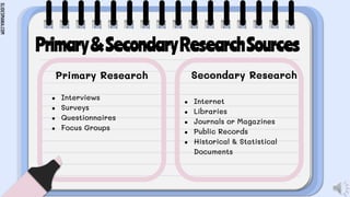 SLIDESMANIA.COM
Primary&SecondaryResearchSources
Primary Research
● Interviews
● Surveys
● Questionnaires
● Focus Groups
Secondary Research
● Internet
● Libraries
● Journals or Magazines
● Public Records
● Historical & Statistical
Documents
 