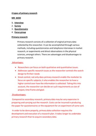 4 types of primary research 
MR WOD 
1. Interview 
2. Survey 
3. Questionnaire 
4. Focus group 
Primary research 
Primary research consists of a collection of original primary data 
collected by the researcher. It can be accomplished through various 
methods, including questionnaires and telephone interviews in market 
research, or experiments and direct observations in the physical 
sciences, amongst others. There are advantages and disadvantages to 
primary research. 
Advantages: 
 Researchers can focus on both qualitative and quantitative issues. 
 Addresses specific research issues as the researcher controls the search 
design to fit their needs 
 Great control; not only does primary research enable the marketer to 
focus on specific subjects; it also enables the researcher to have a 
higher control over how the information is collected. Taking this into 
account, the researcher can decide on such requirements as size of 
project, time frame and goal. 
Disadvantages: 
Compared to secondary research, primary data may be very expensive in 
preparing and carrying out the research. Costs can be incurred in producing 
the paper for questionnaires or the equipment for an experiment of some sort. 
In order to be done properly, primary data collection requires the 
development and execution of a research plan. It takes longer to undertake 
primary research than to acquire secondary data. 
 