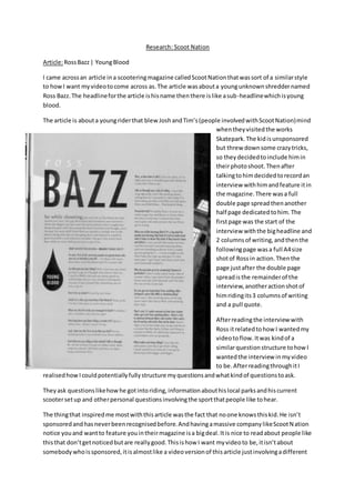 Research: Scoot Nation
Article:RossBazz| YoungBlood
I came acrossan article ina scooteringmagazine calledScootNationthatwassort of a similarstyle
to howI want myvideotocome across as.The article wasabouta youngunknownshreddernamed
Ross Bazz.The headlineforthe article ishisname thenthere islike asub-headlinewhichisyoung
blood.
The article is abouta youngriderthat blew JoshandTim’s(people involvedwithScootNation)mind
whentheyvisitedthe works
Skatepark.The kid isunsponsored
but threw downsome crazytricks,
so they decidedtoinclude himin
theirphotoshoot.Thenafter
talkingtohimdecidedtorecordan
interview withhimandfeature itin
the magazine.There wasa full
double page spreadthenanother
half page dedicatedtohim. The
firstpage was the start of the
interview withthe bigheadline and
2 columnsof writing,andthenthe
followingpage wasa full A4size
shotof Rossin action.Thenthe
page justafter the double page
spreadisthe remainderof the
interview,anotheractionshotof
himridingits3 columnsof writing
and a pull quote.
Afterreadingthe interview with
Ross itrelatedtohow I wantedmy
videotoflow.Itwas kindof a
similarquestionstructure tohowI
wantedthe interview inmyvideo
to be.AfterreadingthroughitI
realisedhowIcouldpotentiallyfullystructure myquestionsandwhatkindof questionstoask.
Theyask questionslikehowhe gotintoriding,informationabouthislocal parksandhiscurrent
scootersetup and otherpersonal questionsinvolvingthe sportthatpeople like tohear.
The thingthat inspiredme mostwiththisarticle wasthe fact that noone knowsthiskid.He isn’t
sponsoredandhasneverbeenrecognisedbefore.Andhavingamassive companylikeScootNation
notice youand wantto feature youintheirmagazine isa bigdeal.Itis nice to readabout people like
thisthat don’tgetnoticedbutare reallygood.Thisishow I want myvideoto be,itisn’tabout
somebodywhoissponsored,itisalmostlike a videoversionof thisarticle justinvolvingadifferent
 