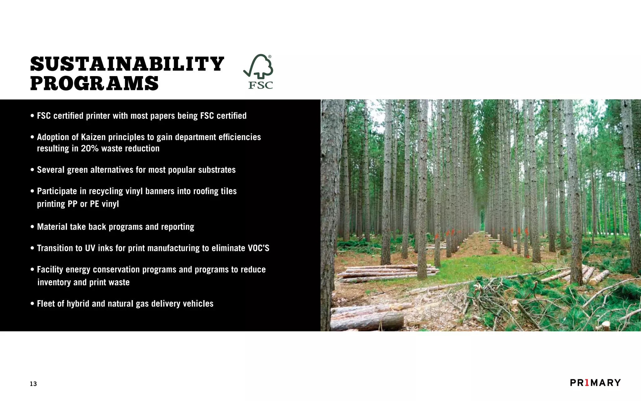 SUSTAINABILITY
PROGRAMS
• FSC certified printer with most papers being FSC certified

• Adoption of Kaizen principles to gain department efficiencies
  resulting in 20% waste reduction

• Several green alternatives for most popular substrates

• Participate in recycling vinyl banners into roofing tiles
  printing PP or PE vinyl

• Material take back programs and reporting

• Transition to UV inks for print manufacturing to eliminate VOC’S

• Facility energy conservation programs and programs to reduce
  inventory and print waste

• Fleet of hybrid and natural gas delivery vehicles




13
 