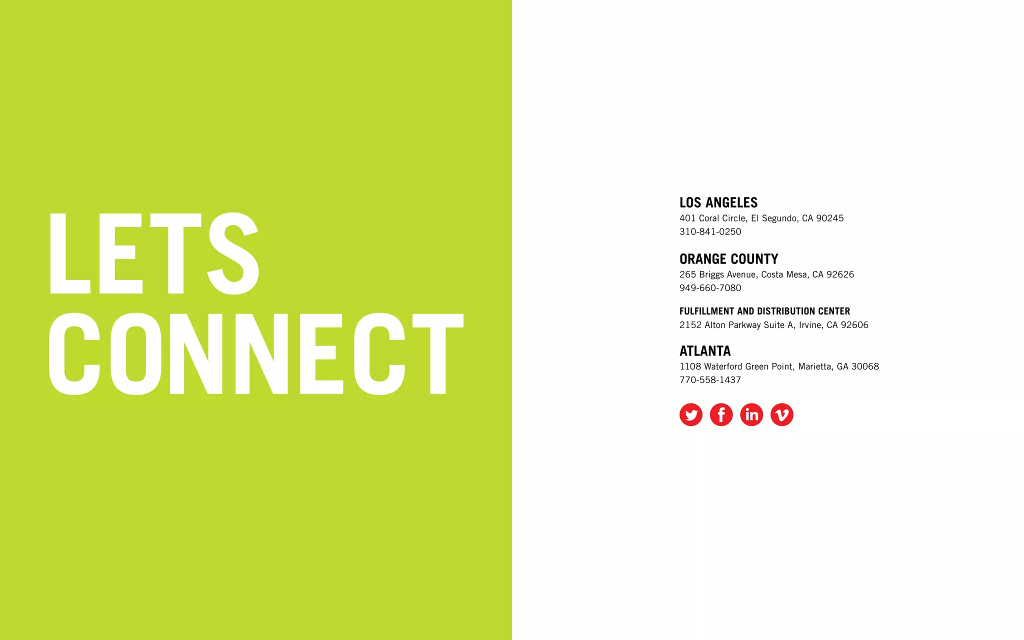 LETS
          LOS ANGELES
          401 Coral Circle, El Segundo, CA 90245
          310-841-0250


          ORANGE COUNTY
          265 Briggs Avenue, Costa Mesa, CA 92626
          949-660-7080




CONNECT
          FULFILLMENT AND DISTRIBUTION CENTER
          2152 Alton Parkway Suite A, Irvine, CA 92606


          ATLANTA
          1108 Waterford Green Point, Marietta, GA 30068
          770-558-1437
 