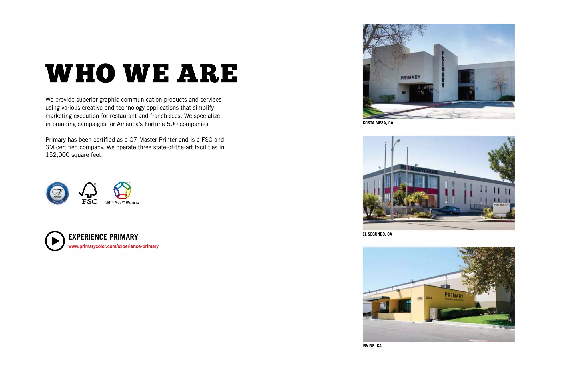 W HO WE ARE
We provide superior graphic communication products and services
using various creative and technology applications that simplify
marketing execution for restaurant and franchisees. We specialize
in branding campaigns for America’s Fortune 500 companies.             COSTA MESA, CA



Primary has been certiﬁed as a G7 Master Printer and is a FSC and
3M certiﬁed company. We operate three state-of-the-art facilities in
152,000 square feet.




                                                                       EL SEGUNDO, CA
        EXPERIENCE PRIMARY
        www.primarycolor.com/experience-primary




                                                                       IRVINE, CA
 