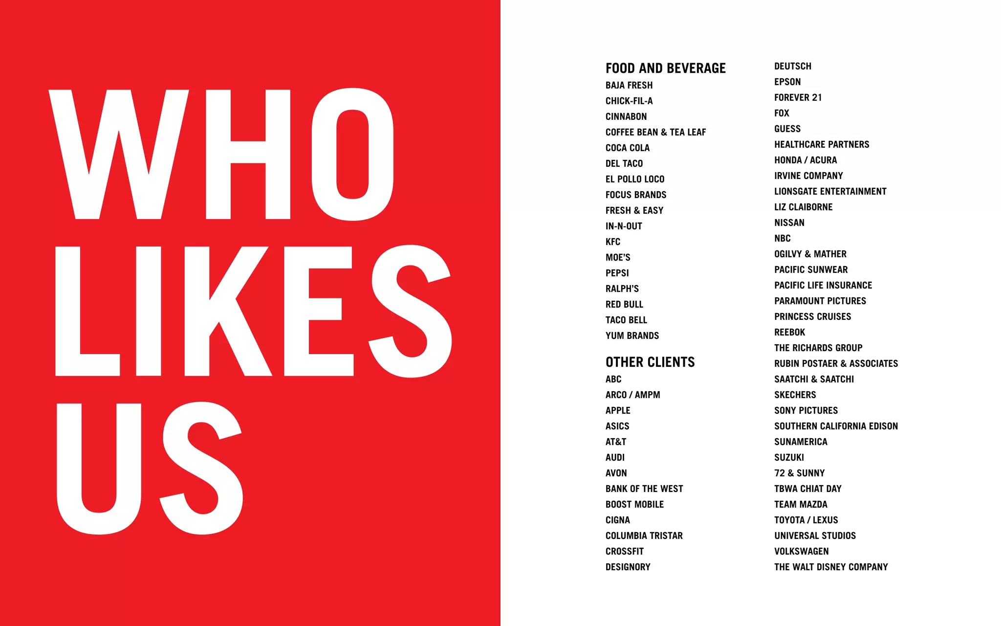 WHO
        FOOD AND BEVERAGE        DEUTSCH
        BAJA FRESH               EPSON
        CHICK-FIL-A              FOREVER 21
        CINNABON                 FOX
        COFFEE BEAN & TEA LEAF   GUESS
        COCA COLA                HEALTHCARE PARTNERS
        DEL TACO                 HONDA / ACURA
        EL POLLO LOCO            IRVINE COMPANY
        FOCUS BRANDS             LIONSGATE ENTERTAINMENT
                                 LIZ CLAIBORNE




LIKES
        FRESH & EASY
        IN-N-OUT                 NISSAN
        KFC                      NBC
        MOE’S                    OGILVY & MATHER
        PEPSI                    PACIFIC SUNWEAR
        RALPH’S                  PACIFIC LIFE INSURANCE
        RED BULL                 PARAMOUNT PICTURES
        TACO BELL                PRINCESS CRUISES
        YUM BRANDS               REEBOK
                                 THE RICHARDS GROUP
        OTHER CLIENTS            RUBIN POSTAER & ASSOCIATES




US
        ABC                      SAATCHI & SAATCHI
        ARCO / AMPM              SKECHERS
        APPLE                    SONY PICTURES
        ASICS                    SOUTHERN CALIFORNIA EDISON
        AT&T                     SUNAMERICA
        AUDI                     SUZUKI
        AVON                     72 & SUNNY
        BANK OF THE WEST         TBWA CHIAT DAY
        BOOST MOBILE             TEAM MAZDA
        CIGNA                    TOYOTA / LEXUS
        COLUMBIA TRISTAR         UNIVERSAL STUDIOS
        CROSSFIT                 VOLKSWAGEN
        DESIGNORY                THE WALT DISNEY COMPANY
 
