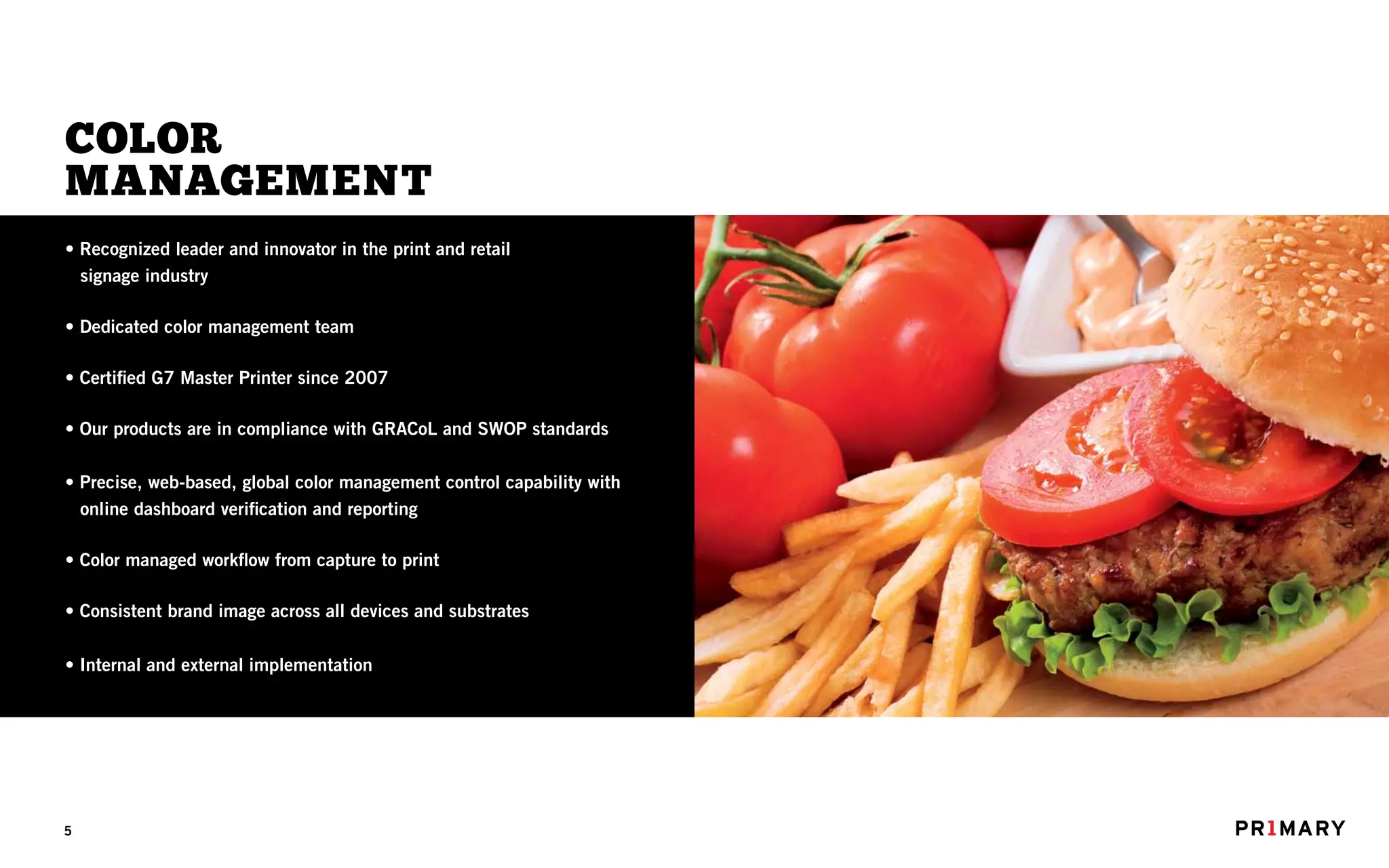 COLOR
MANAGEMENT
• Recognized leader and innovator in the print and retail
  signage industry

• Dedicated color management team

• Certified G7 Master Printer since 2007

• Our products are in compliance with GRACoL and SWOP standards

• Precise, web-based, global color management control capability with
  online dashboard verification and reporting

• Color managed workflow from capture to print

• Consistent brand image across all devices and substrates

• Internal and external implementation




5
 