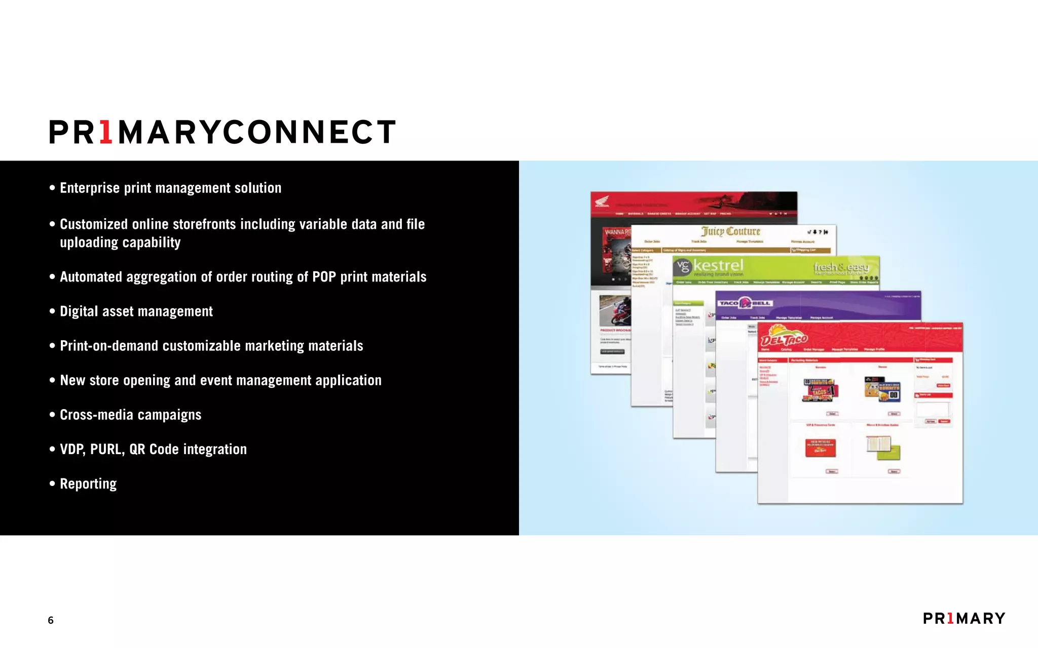 • Enterprise print management solution

• Customized online storefronts including variable data and file
  uploading capability

• Automated aggregation of order routing of POP print materials

• Digital asset management

• Print-on-demand customizable marketing materials

• New store opening and event management application

• Cross-media campaigns

• VDP, PURL, QR Code integration

• Reporting




6
 