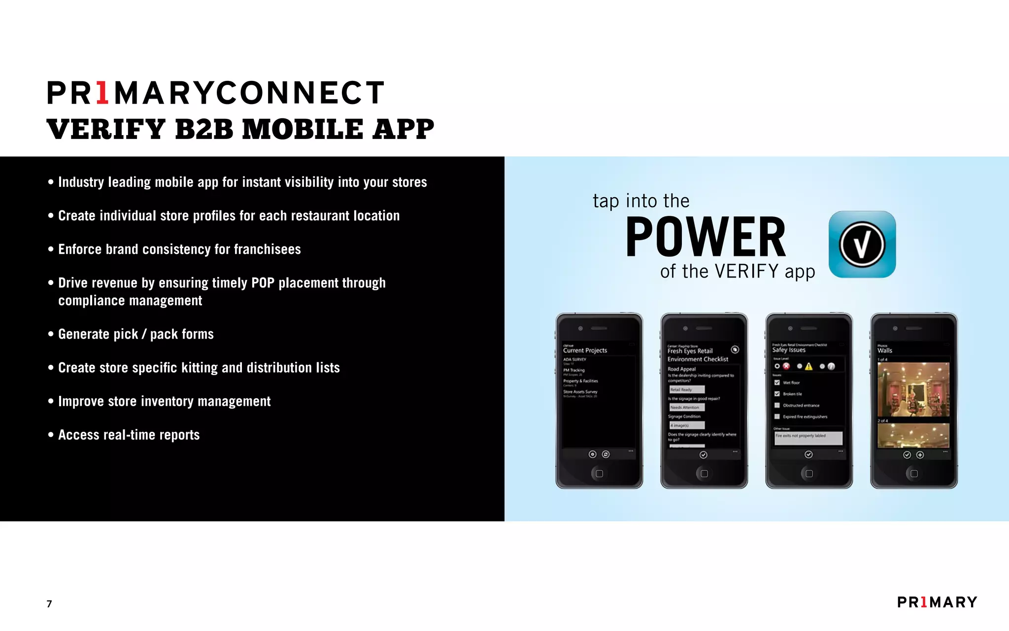 VERIFY B2B MOBILE APP
• Industry leading mobile app for instant visibility into your stores
                                                                             tap into the

                                                                                       POWER
• Create individual store profiles for each restaurant location

• Enforce brand consistency for franchisees
                                                                                        of the VERIFY app
• Drive revenue by ensuring timely POP placement through
  compliance management

• Generate pick / pack forms
                                                                        3G   4:08 PM     3G   4:08 PM   3G   4:08 PM   3G   4:08 PM




• Create store specific kitting and distribution lists

• Improve store inventory management

• Access real-time reports




7
 