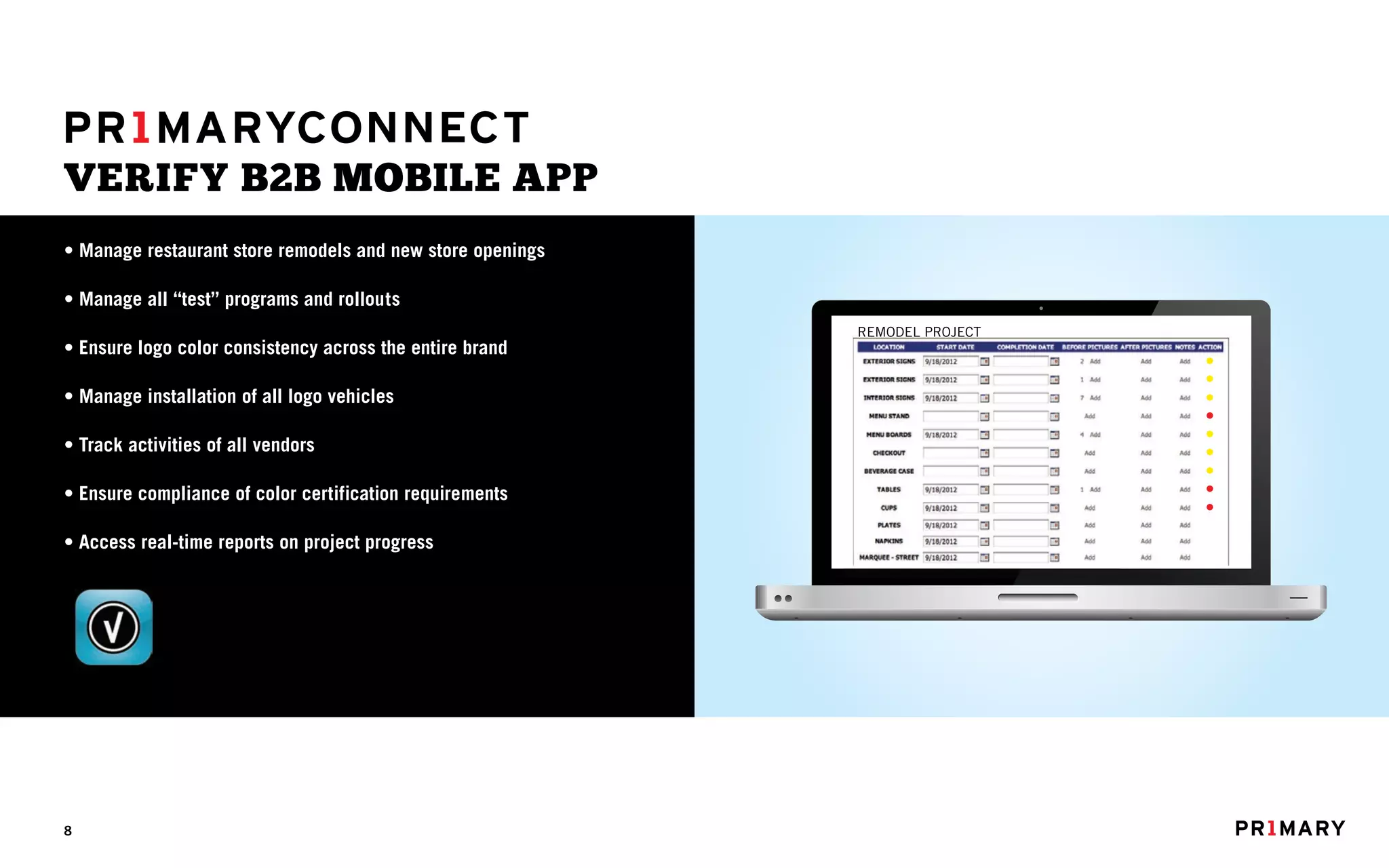 VERIFY B2B MOBILE APP
• Manage restaurant store remodels and new store openings

• Manage all “test” programs and rollouts
                                                            REMODEL PROJECT
• Ensure logo color consistency across the entire brand

• Manage installation of all logo vehicles

• Track activities of all vendors

• Ensure compliance of color certification requirements

• Access real-time reports on project progress




8
 