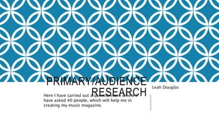 PRIMARY/AUDIENCE
RESEARCH
Leah Douglas
Here I have carried out a questionnaire where I
have asked 40 people, which will help me in
creating my music magazine.
 