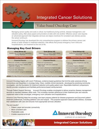 Integrated Cancer Solutions
                                               Value-based Oncology Care
       Managing cancer quality and costs is critical, but traditional pricing controls, disease management, and
       utilization policy often place payers and providers at odds with one another. Effective cancer care requires
       an advanced approach that integrates services and aligns incentives for consistent care delivery across
       the cancer continuum.
       Innovent Oncology has developed the only comprehensive program to address the primary cancer cost
       drivers of wide variation in treatment selection, side effects that prompt emergency room visits and
       hospitalizations, and treatment at the end of life.

Managing Key Cost Drivers
            Cost Driver #1                                 Cost Driver #2                                Cost Driver #3
   Variable Use of Drugs and Diagnostics         Deterioration of Patient Health Status           Ineffective Interventions Near the
             During Treatment                            Between Treatments                                   End of Life

            Level I Pathways                          Patient Support Services                       Advance Care Planning
            Expected Results                              Expected Results                              Expected Results
 • Reduced variability in treatment patterns   • Reduced hospitalizations                    • Reduced costs of treatment near the
                                                                                               end of life
 • Reduced costs of drugs, radiation and       • Reduced ER visits and unplanned
   diagnostic imaging                            office visits                               • Increased hospice utilization
 • Reduced medication errors                   • Increased adherence to treatment plan       • Improved symptom management
 • Improved clinic efficiency                  • Improved patient self-management            • Documentation of patient’s values and
                                                                                               goals of treatment
 • Increased patient/ caregiver satisfaction   • Increased patient/ caregiver satisfaction
                                                                                             • Increased patient/ caregiver satisfaction

      Quality Reporting/Outcomes                    Quality Reporting/Outcomes                    Quality Reporting/Outcomes


Innovent Oncology begins with Level I Pathways, evidence-based guidelines that limit the wide variances driving
tremendous cost disparities in oncology today. Clear, credible clinical standards—developed by practicing community
oncologists—are the foundation for treatment selection and quality patient care. Reportable treatment comparisons
identify provider compliance and facilitate performance-based reimbursement.
Through Patient Support Services, Innovent Oncology enables oncologists to deliver proactive disease management
services to members between office visits. This increases member adherence to their treatment plan and reduces
unplanned visits to their oncologist, emergency room utilization and hospitalizations.
Advance Care Planning helps the oncology care team prepare patients for disease progression and document patient
treatment preferences, including palliative care and hospice. This proactive approach eases patient distress, increases
their satisfaction with care and ensures more appropriate services utilization.

The end results?
   • Patient, payer and provider connectivity
   • More consistent care
   • Predictable costs
   • A better experience for all




                                                                             Integrated Cancer Solutions
 