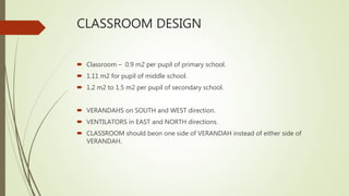 CLASSROOM DESIGN
 Classroom – 0.9 m2 per pupil of primary school.
 1.11 m2 for pupil of middle school.
 1.2 m2 to 1.5 m2 per pupil of secondary school.
 VERANDAHS on SOUTH and WEST direction.
 VENTILATORS in EAST and NORTH directions.
 CLASSROOM should beon one side of VERANDAH instead of either side of
VERANDAH.
 