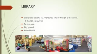 LIBRARY
 Design at a rate of 3 M2 / PERSON / 10% of strength of the school.
It should be away from
 Parking area.
 Play ground.
 Assembly hall.
 