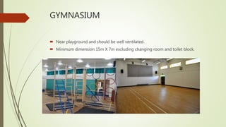 GYMNASIUM
 Near playground and should be well ventilated.
 Minimum dimension 15m X 7m excluding changing room and toilet block.
 