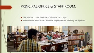 PRINCIPAL OFFICE & STAFF ROOM.
 The principal’s office should be of minimum 10-15 sq.m
 For staff room it should be a minimum 3 sq.m / teacher excluding the cupboard.
 