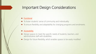 Important Design Considerations
 Functional
 To foster students' sense of community and individuality
 To ensure flexibility and adaptability for changing programs and enrolments
 Accessibility
 Design spaces to meet the specific needs of students, teachers, and
administrative staff with disabilities
 Design for future flexibility, which enables spaces to be easily modified
 