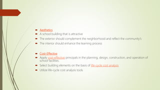  Aesthetics
 A school building that is attractive
 The exterior should complement the neighborhood and reflect the community's
 The interior should enhance the learning process
 Cost-Effective
 Apply cost-effective principals in the planning, design, construction, and operation of
school facilities.
 Select building elements on the basis of life-cycle cost analysis
 Utilize life-cycle cost analysis tools
 
