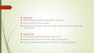  Productive
 Make daylighting a priority, especially in classrooms.
 Ensure superior indoor air quality
 Ensure thermal comfort. "Right size" HVAC systems to keep humidity in the
comfort zone
 Secure / Safe
 Providing safe schools should be a high priority.
 Maximize visual access to corridors and school grounds.
 Accommodate safe egress from the building in case of emergency
 