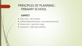PRINCIPLES OF PLANNING :
PRIMARY SCHOOL
ASPECT
 Class rooms - well ventilated.
 Sufficient light(without glare) – easy reading and writing.
 Entrance door – open to the stage.
 Laboratories – Bright light availability.
 
