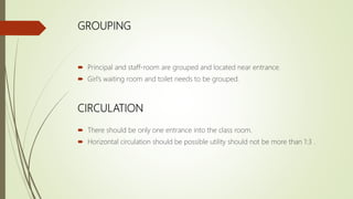 GROUPING
 Principal and staff-room are grouped and located near entrance.
 Girl’s waiting room and toilet needs to be grouped.
CIRCULATION
 There should be only one entrance into the class room.
 Horizontal circulation should be possible utility should not be more than 1:3 .
 