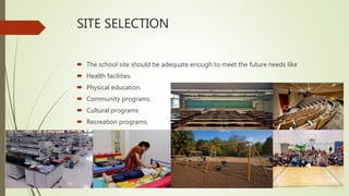 SITE SELECTION
 The school site should be adequate enough to meet the future needs like
 Health facilities.
 Physical education.
 Community programs.
 Cultural programs
 Recreation programs.
 