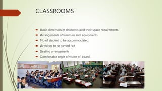 CLASSROOMS
 Basic dimension of children's and their space requirements.
 Arrangements of furniture and equipments.
 No of student to be accommodated.
 Activities to be carried out.
 Seating arrangements
 Comfortable angle of vision of board.
 