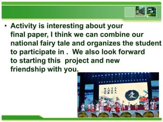 • Activity is interesting about your
final paper, I think we can combine our
national fairy tale and organizes the student
to participate in . We also look forward
to starting this project and new
friendship with you.

 