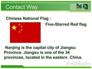 Contact Way
Chinese National Flag :
Five-Starred Red flag

Nanjing is the capital city of Jiangsu
Province. Jiangsu is one of the 34
provinces, located in the eastern China.

 