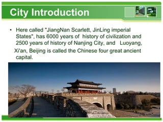 City Introduction
• Here called "JiangNan Scarlett, JinLing imperial
States", has 6000 years of history of civilization and
2500 years of history of Nanjing City, and Luoyang,
Xi'an, Beijing is called the Chinese four great ancient
capital.

 
