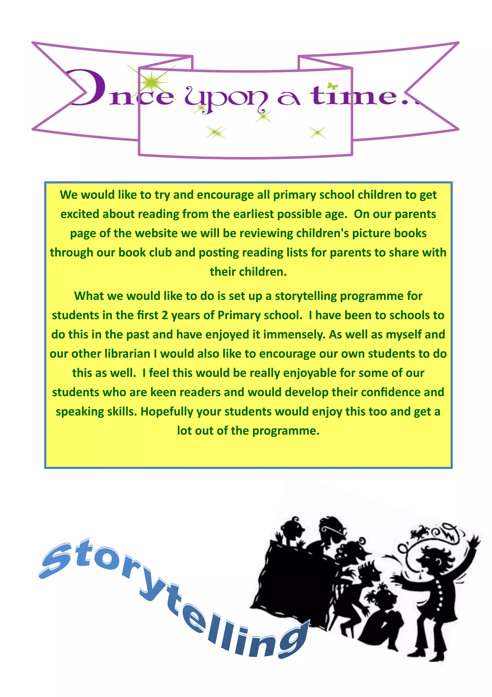 We would like to try and encourage all primary school children to get
  excited about reading from the earliest possible age. On our parents
    page of the website we will be reviewing children's picture books
through our book club and posting reading lists for parents to share with
                             their children.
    What we would like to do is set up a storytelling programme for
students in the first 2 years of Primary school. I have been to schools to
do this in the past and have enjoyed it immensely. As well as myself and
our other librarian I would also like to encourage our own students to do
    this as well. I feel this would be really enjoyable for some of our
students who are keen readers and would develop their confidence and
 speaking skills. Hopefully your students would enjoy this too and get a
                          lot out of the programme.
 