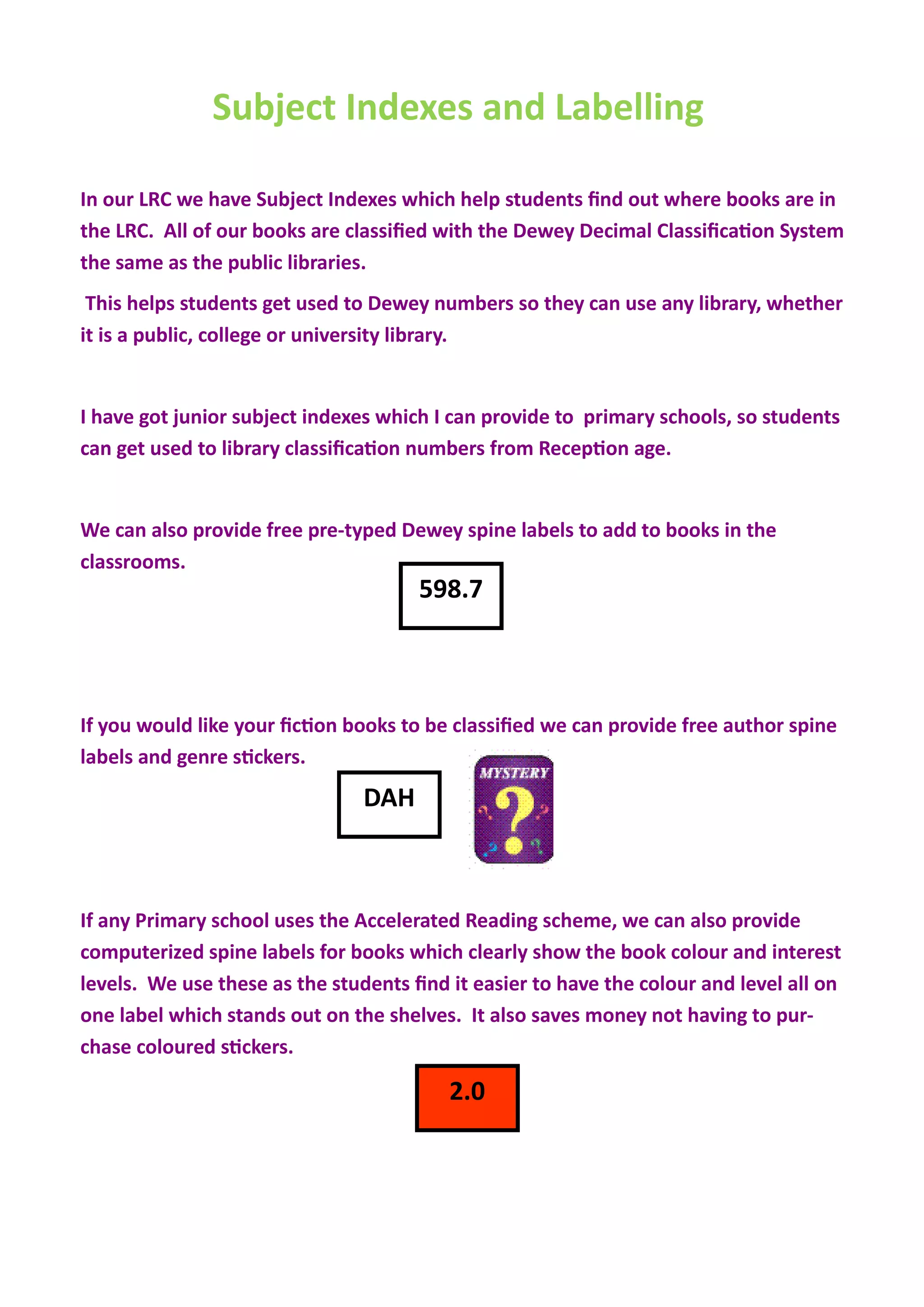 Subject Indexes and Labelling

In our LRC we have Subject Indexes which help students find out where books are in
the LRC. All of our books are classified with the Dewey Decimal Classification System
the same as the public libraries.
 This helps students get used to Dewey numbers so they can use any library, whether
it is a public, college or university library.


I have got junior subject indexes which I can provide to primary schools, so students
can get used to library classification numbers from Reception age.


We can also provide free pre-typed Dewey spine labels to add to books in the
classrooms.
                                      598.7



If you would like your fiction books to be classified we can provide free author spine
labels and genre stickers.
                                DAH



If any Primary school uses the Accelerated Reading scheme, we can also provide
computerized spine labels for books which clearly show the book colour and interest
levels. We use these as the students find it easier to have the colour and level all on
one label which stands out on the shelves. It also saves money not having to pur-
chase coloured stickers.

                                          2.0
 