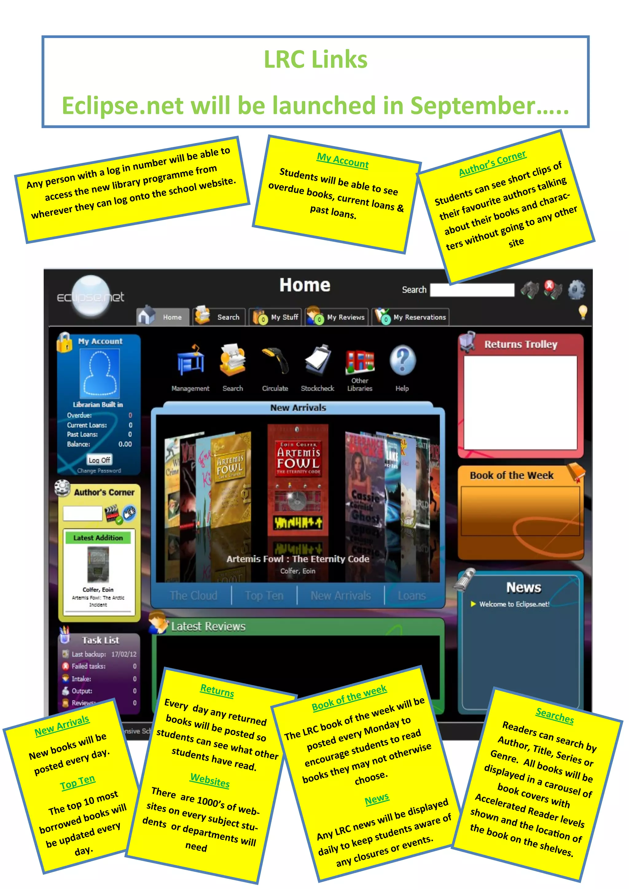 LRC Links
          Eclipse.net will be launched in September…..
                                                     le to                                                                                 r n er
                                          ill be ab                                My Acc
                                                                                                                                     ’s Co
                       g in nu  mber w                                                      ou n t
                                                                                                                                thor                        f
             with a lo                ramme
                                                 from                  Studen                                               Au                       lips o
    person                  r y p r og                 site.
                                                                               ts will b
                                                                                         e able t                                          sh  ort c      ing
Any               ew libra                  o o l w eb               overdu                       o see                             n see          s talk
    acce ss the n               o   the sch                                 e book
                                                                                   s, curre                                en ts ca          thor             c-
                      log ont                                                                nt loan                  Stud              e au           hara
              ey can                                                                                  s&                          ourit           nd c
      ever th                                                                  past loa                                      fav
                                                                                                                                       b ook
                                                                                                                                              sa
                                                                                                                                                        y oth
                                                                                                                                                                er
 wher                                                                                    ns.                           their
                                                                                                                              t their        ng  to an
                                                                                                                        abou           t goi
                                                                                                                              w  ithou site
                                                                                                                         ters




                                                 Return                                              ek
                                                          s                                   e we
                                       Every                                            of th                       e
                                               day an                            B ook                       will b
                                       books           y retu
                                                               r n ed                         the  w eek                                            Searc
                                                                                                                                                           h es
                ls                                                                     ok of                y to
          rriva                                 will be
                                                                                                    on d a                              Read
  N   ew A                           studen             posted               eL RC bo        ry M               ead
                                                                                                                                               er s c a
              s will
                     be                      ts can                 so    Th          d eve             s to r                         Auth             n sea
                                                                                                                                                               r ch b
      b ook
                                                     see wh
                                                              at oth           poste            u dent              ise                      or, Ti
                                                                                                                                                     tle, S           y
N ew            ry d a
                       y.                studen                        er                 ge st              h er w                  Genr
         d eve
                                                 ts hav
                                                        e read                en  cou r a       ay n  ot ot                               e. Al
                                                                                                                                                  l b oo
                                                                                                                                                            eries
                                                                                                                                                                    or
 poste                                                            .                    hey m se.                                   displ
                                                                                                                                         ayed            ks wi
                 en                           Websit                          bo oks t        ch oo                                             in a c           ll be
           Top T                   There
                                                       es                                                                              b ook            arous
                                                                                                                                                                el of
                          st               are 10                                                       s                        Accel        cover
                   0 mo                            00’s of                                        N ew                                 erate          s wit
      The   t op 1      s will
                                  sites o
                                          n ever            web-                                                  splay
                                                                                                                        ed
                                                                                                                                show         d R ea          h
                 b ook           dents           y subje                                                ill be di        of           n and           der le
            wed        very             o r d ep          ct stu-                              ews w nts aware                               the lo           vels
   b or r o     ted e                            artme                                  LRC n               e
                                                                                                                                the b
                                                                                                                                      ook o           catio
          u pda                                         nts wil                   Any                stud          nts.                     n the            n of
     be                                      n eed                l                          k eep           r eve                                   shelv
               day.                                                                daily to          r es o                                                 es.
                                                                                               losu
                                                                                        any c
 