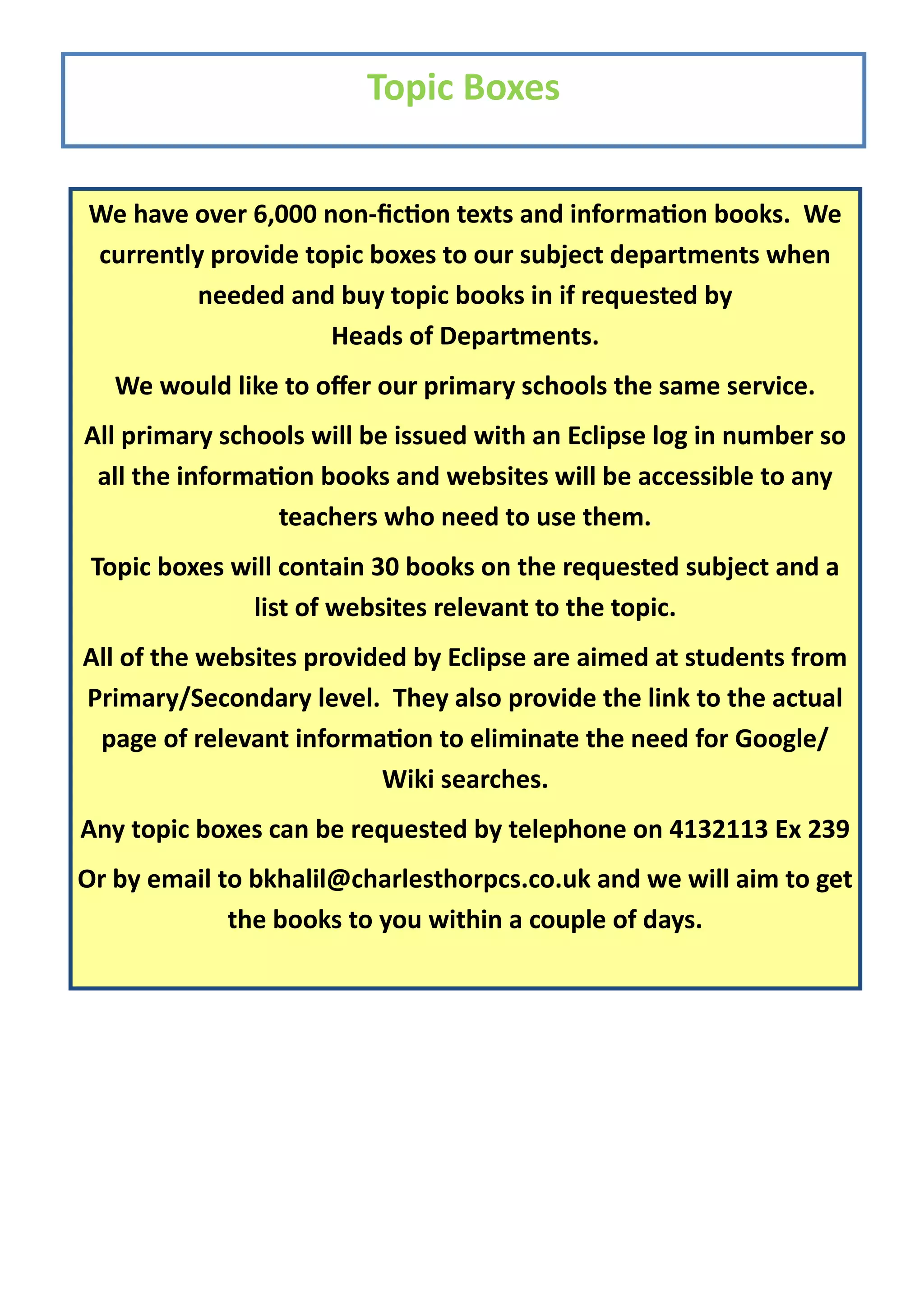 Topic Boxes


We have over 6,000 non-fiction texts and information books. We
currently provide topic boxes to our subject departments when
         needed and buy topic books in if requested by
                    Heads of Departments.
   We would like to offer our primary schools the same service.
All primary schools will be issued with an Eclipse log in number so
 all the information books and websites will be accessible to any
                 teachers who need to use them.
 Topic boxes will contain 30 books on the requested subject and a
              list of websites relevant to the topic.
All of the websites provided by Eclipse are aimed at students from
Primary/Secondary level. They also provide the link to the actual
 page of relevant information to eliminate the need for Google/
                          Wiki searches.
Any topic boxes can be requested by telephone on 4132113 Ex 239
Or by email to bkhalil@charlesthorpcs.co.uk and we will aim to get
             the books to you within a couple of days.
 