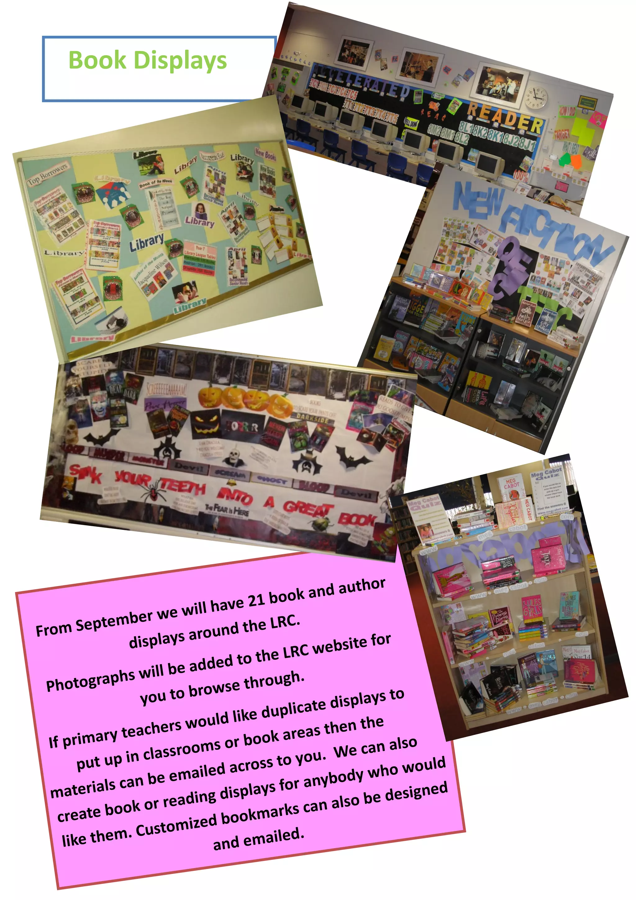Book Displays




                                                    author
                                ave 21 b  ook and
             tember   we will h
From Sep                             he LRC.
                 displays around t
                                                      ite for
                                   to the  LRC webs
              phs will be added
 Photogra                            hrough.
                   you to browse t                      lays to
                                   ike dupl icate disp
                    chers would l                 then the
  If pri mary tea             s or bo  ok areas
                   classroom                               n also
        put up in                      ss to yo u. We ca
                           iled acro                           would
               can be  ema
                                           or anyb  ody who
  materials                     displays f                     signed
                ok or reading              ks can a lso be de
    create bo                   bookmar
                      tomized
     like t hem. Cus          and ema
                                         iled.
 