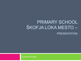 PRIMARY SCHOOL
    ŠKOFJA LOKA MESTO –
                   PRESENTATION




Katarina Drašler
 