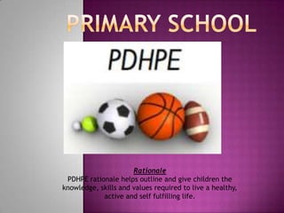 Rationale
 PDHPE rationale helps outline and give children the
knowledge, skills and values required to live a healthy,
            active and self fulfilling life.
 