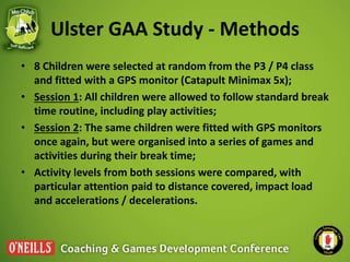 Ulster GAA Study - Methods
• 8 Children were selected at random from the P3 / P4 class
and fitted with a GPS monitor (Cata...
