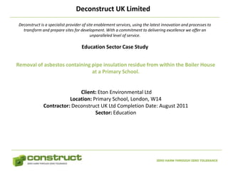 Deconstruct UK Limited
 Deconstruct is a specialist provider of site enablement services, using the latest innovation and processes to
   transform and prepare sites for development. With a commitment to delivering excellence we offer an
                                           unparalleled level of service.

                                    Education Sector Case Study


Removal of asbestos containing pipe insulation residue from within the Boiler House
                               at a Primary School.


                              Client: Eton Environmental Ltd
                          Location: Primary School, London, W14
               Contractor: Deconstruct UK Ltd Completion Date: August 2011
                                     Sector: Education




                                                                               ZERO HARM THROUGH ZERO TOLERANCE
 