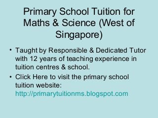 Primary School Tuition for
    Maths & Science (West of
           Singapore)
• Taught by Responsible & Dedicated Tutor
  with 12 years of teaching experience in
  tuition centres & school.
• Click Here to visit the primary school
  tuition website:
  http://primarytuitionms.blogspot.com
 